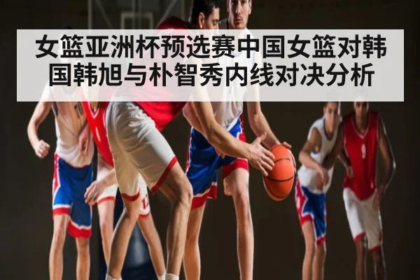 女篮亚洲杯预选赛中国女篮对韩国韩旭与朴智秀内线对决分析