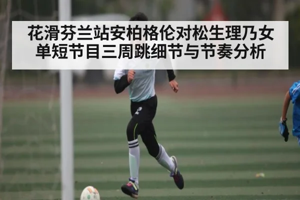 花滑芬兰站安柏格伦对松生理乃女单短节目三周跳细节与节奏分析