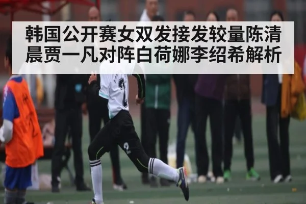 韩国公开赛女双发接发较量陈清晨贾一凡对阵白荷娜李绍希解析